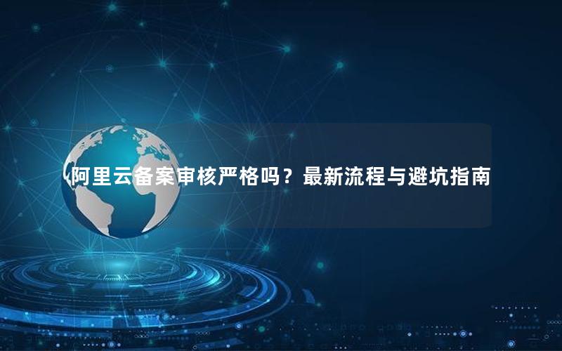 阿里云备案审核严格吗？最新流程与避坑指南