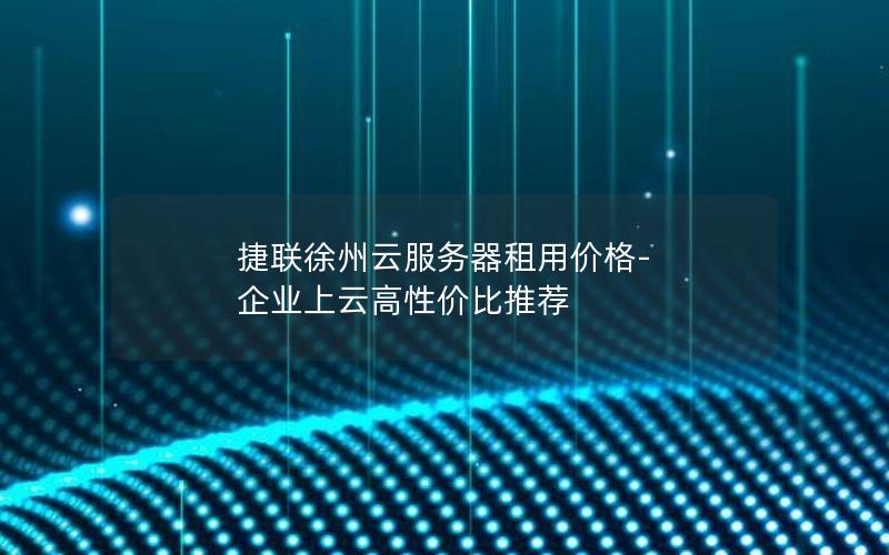 捷联徐州云服务器租用价格-企业上云高性价比推荐