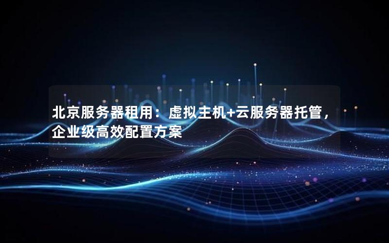 北京服务器租用：虚拟主机+云服务器托管，企业级高效配置方案