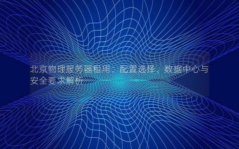 北京物理服务器租用：配置选择、数据中心与安全要求解析
