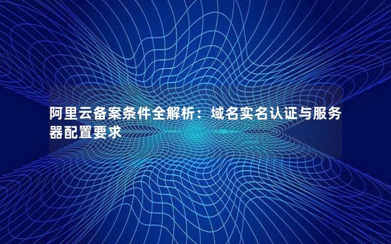 阿里云备案条件全解析：域名实名认证与服务器配置要求