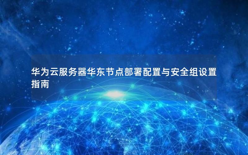 华为云服务器华东节点部署配置与安全组设置指南