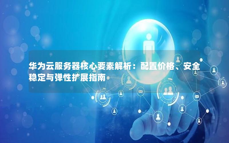 华为云服务器核心要素解析：配置价格、安全稳定与弹性扩展指南
