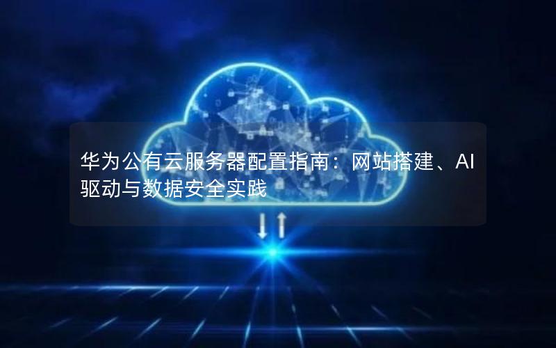 华为公有云服务器配置指南：网站搭建、AI驱动与数据安全实践