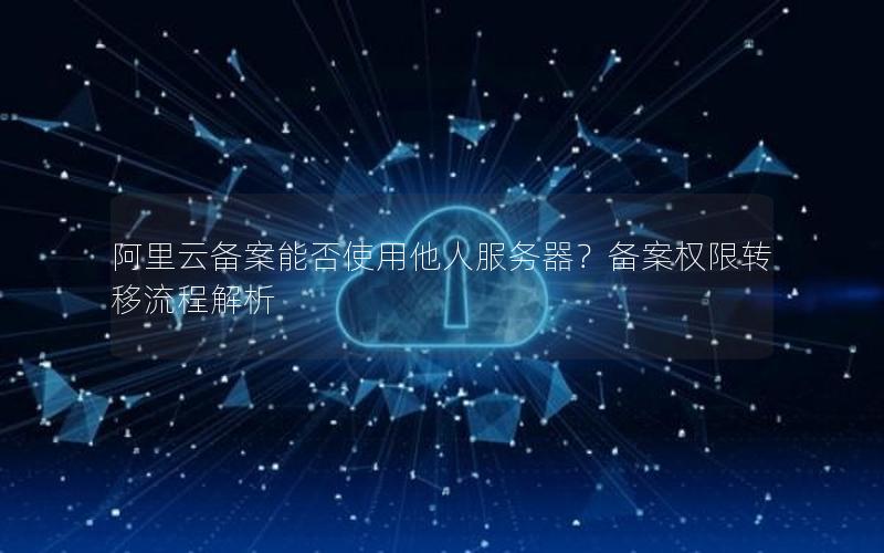 阿里云备案能否使用他人服务器？备案权限转移流程解析