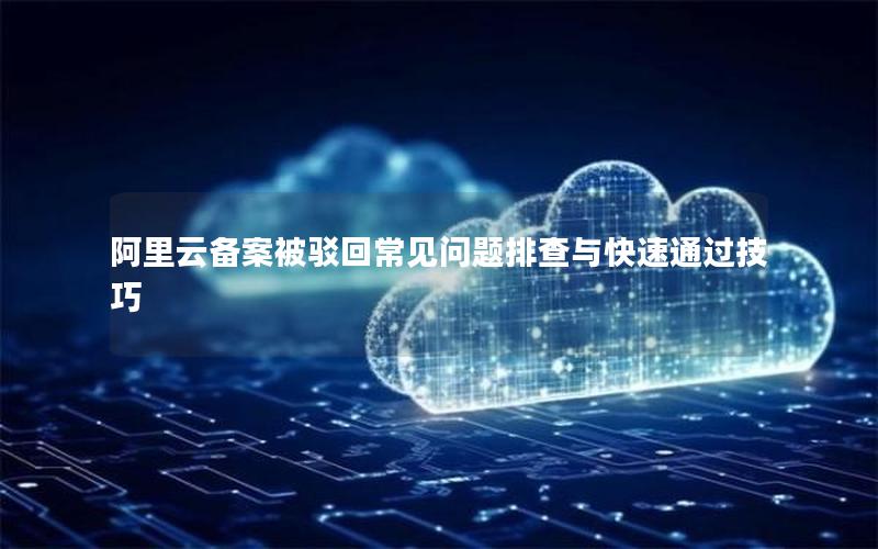 阿里云备案被驳回常见问题排查与快速通过技巧