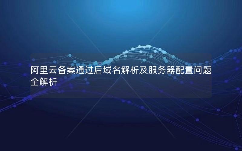 阿里云备案通过后域名解析及服务器配置问题全解析