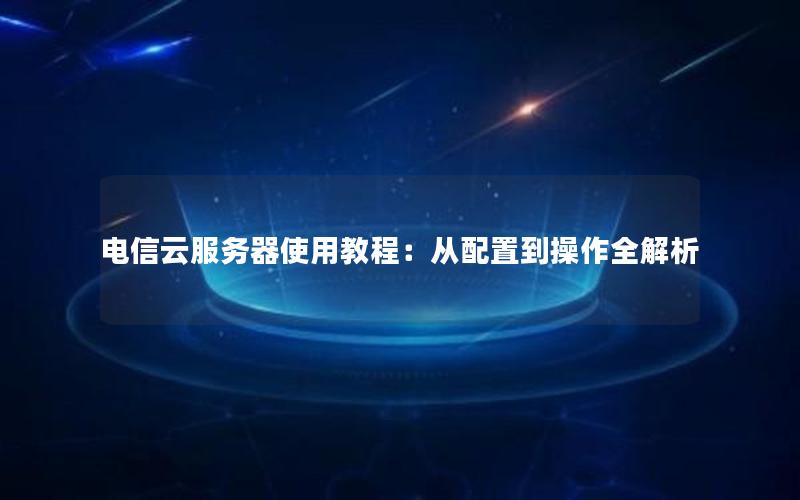 电信云服务器使用教程：从配置到操作全解析