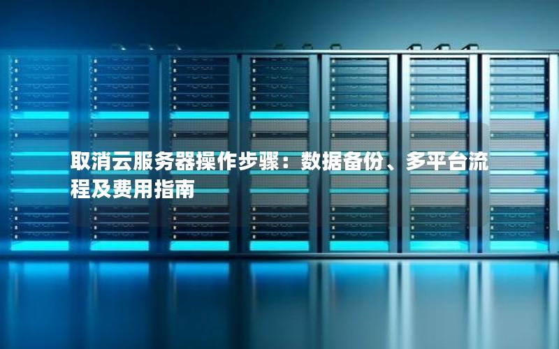 取消云服务器操作步骤：数据备份、多平台流程及费用指南