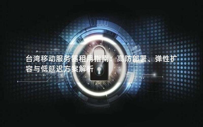台湾移动服务器租用指南：高防部署、弹性扩容与低延迟方案解析