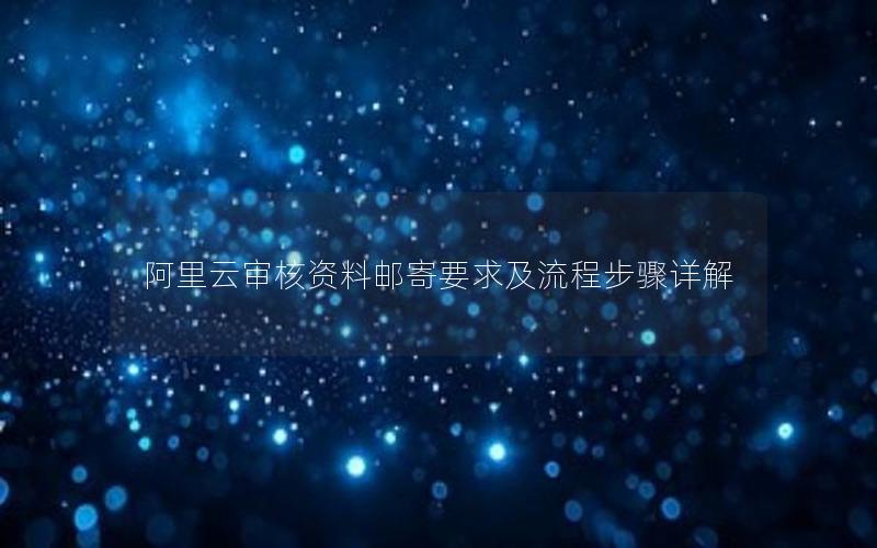 阿里云审核资料邮寄要求及流程步骤详解