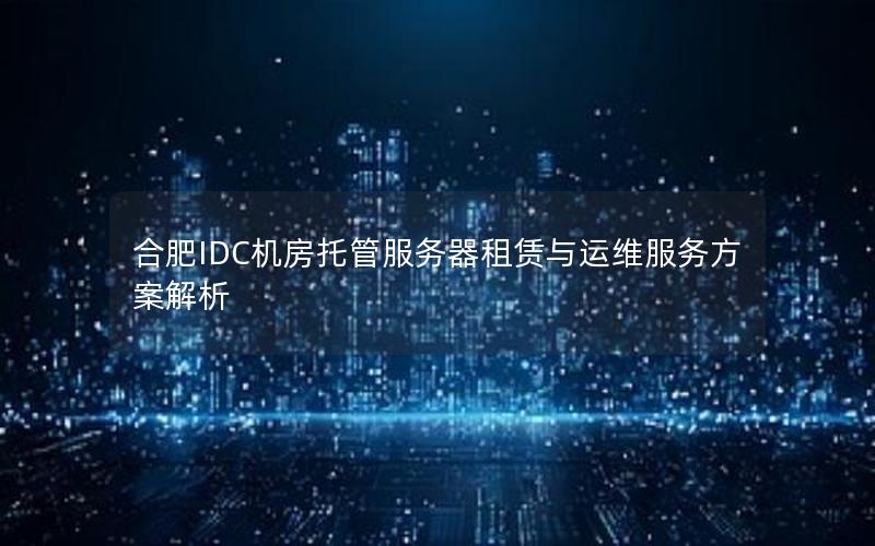 合肥IDC机房托管服务器租赁与运维服务方案解析