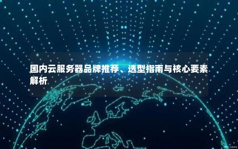 国内云服务器品牌推荐、选型指南与核心要素解析