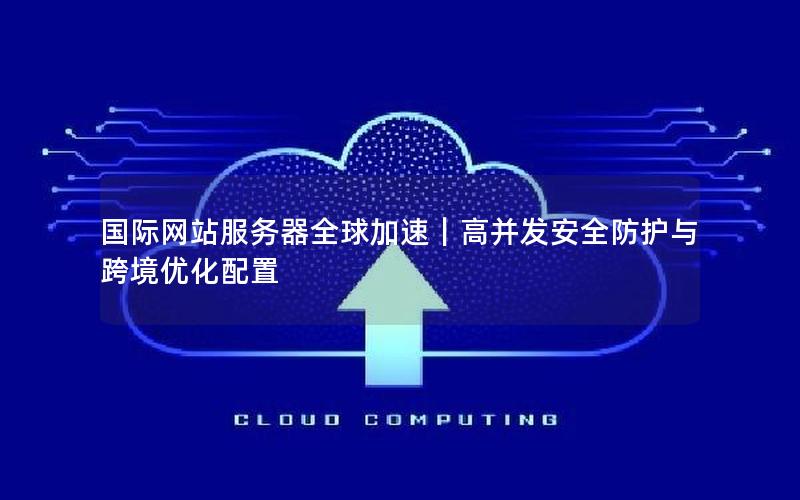 国际网站服务器全球加速｜高并发安全防护与跨境优化配置