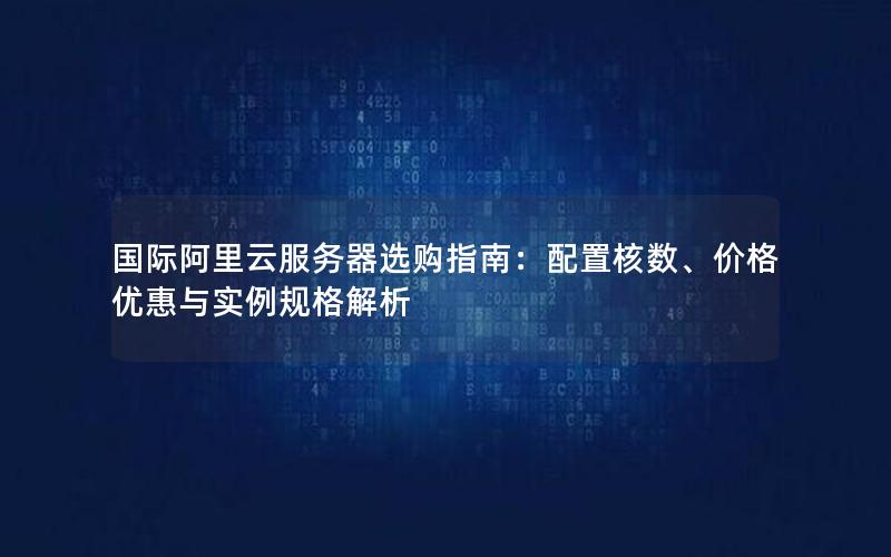 国际阿里云服务器选购指南：配置核数、价格优惠与实例规格解析