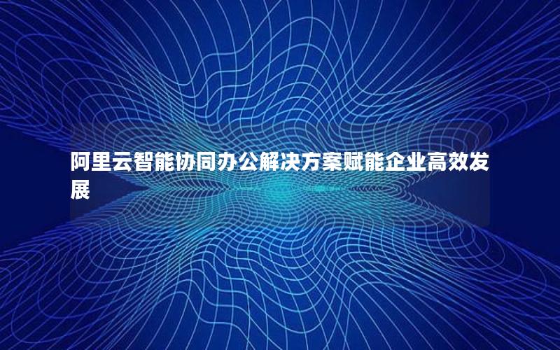 阿里云智能协同办公解决方案赋能企业高效发展