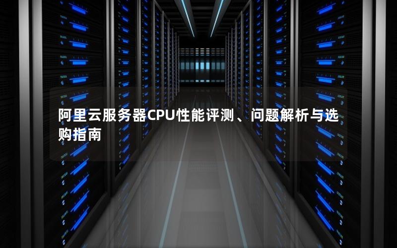 阿里云服务器CPU性能评测、问题解析与选购指南