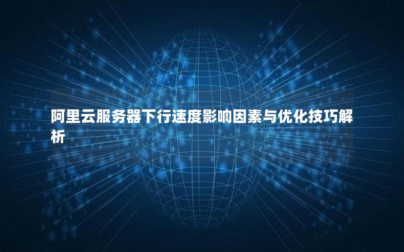 阿里云服务器下行速度影响因素与优化技巧解析