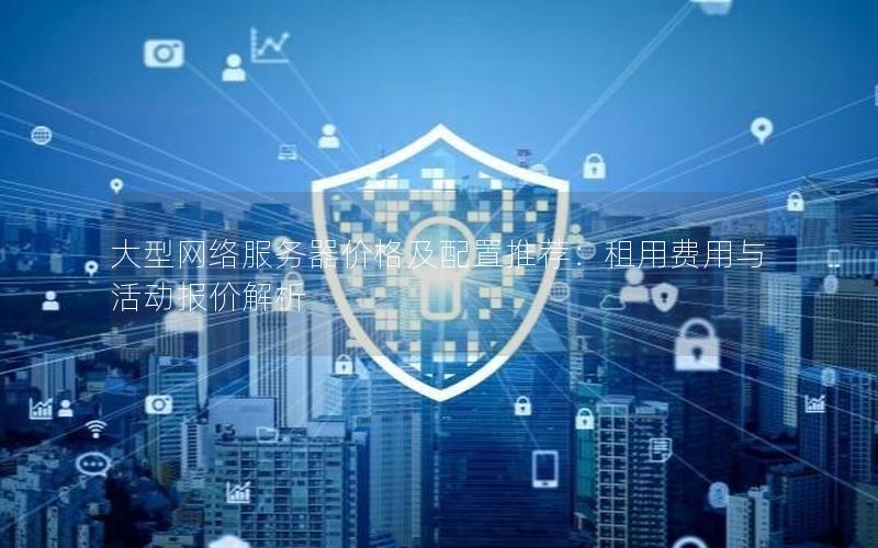 大型网络服务器价格及配置推荐：租用费用与活动报价解析