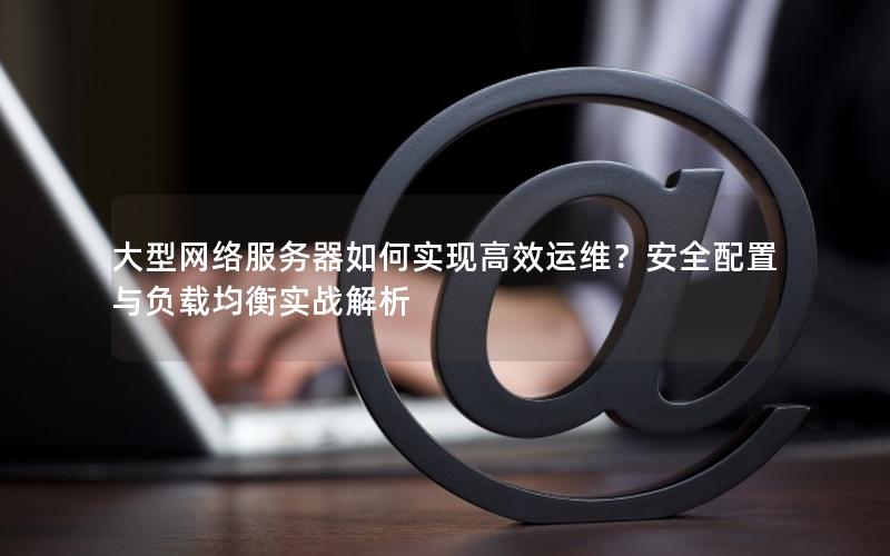 大型网络服务器如何实现高效运维？安全配置与负载均衡实战解析