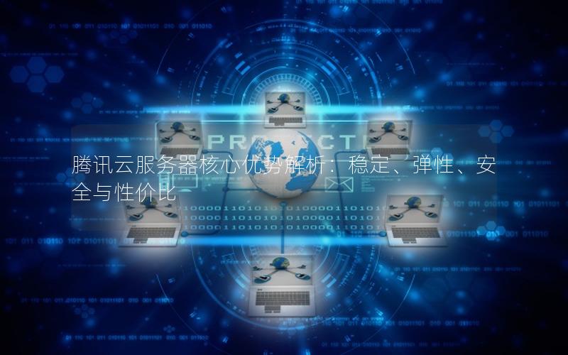 腾讯云服务器核心优势解析：稳定、弹性、安全与性价比
