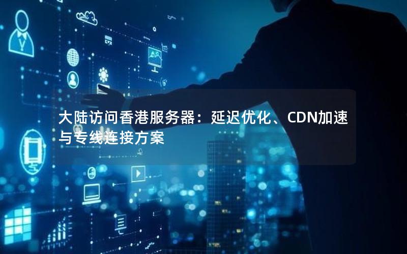 大陆访问香港服务器：延迟优化、CDN加速与专线连接方案