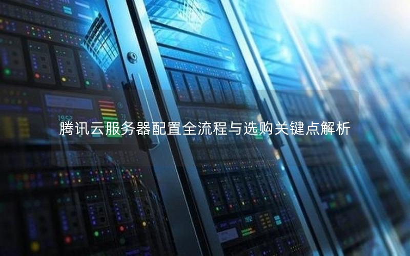 腾讯云服务器配置全流程与选购关键点解析