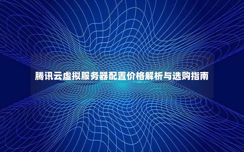 腾讯云虚拟服务器配置价格解析与选购指南