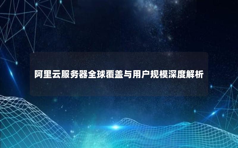 阿里云服务器全球覆盖与用户规模深度解析