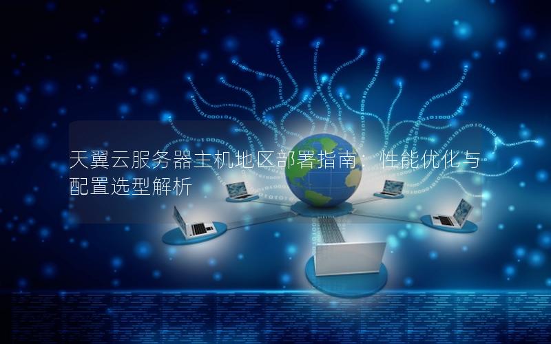 天翼云服务器主机地区部署指南：性能优化与配置选型解析