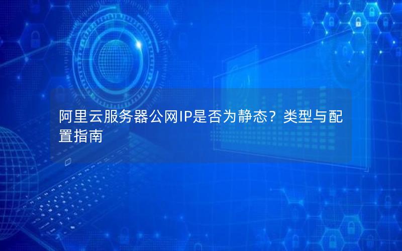阿里云服务器公网IP是否为静态？类型与配置指南