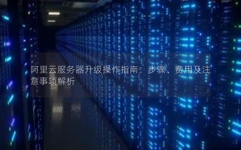阿里云服务器升级操作指南：步骤、费用及注意事项解析
