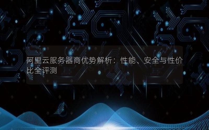 阿里云服务器商优势解析：性能、安全与性价比全评测