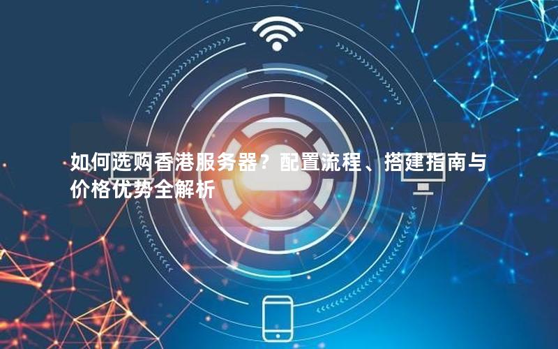 如何选购香港服务器？配置流程、搭建指南与价格优势全解析