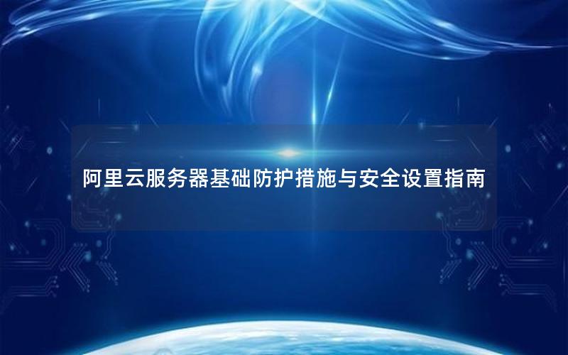 阿里云服务器基础防护措施与安全设置指南