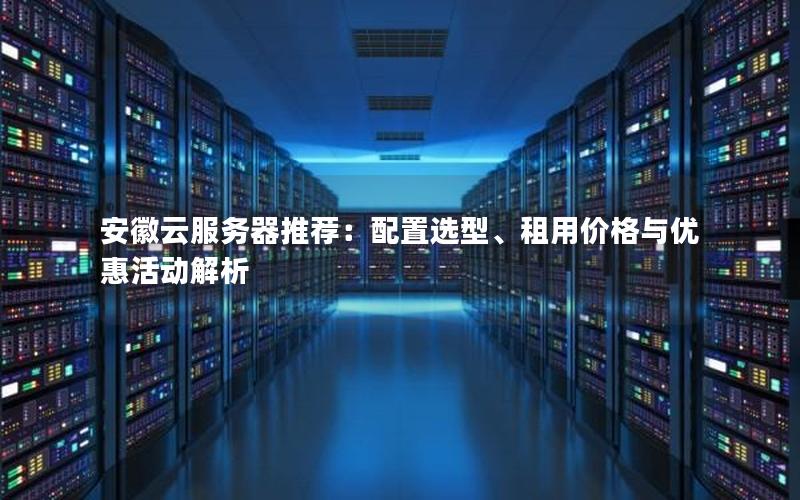 安徽云服务器推荐：配置选型、租用价格与优惠活动解析