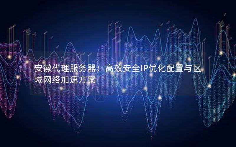 安徽代理服务器：高效安全IP优化配置与区域网络加速方案