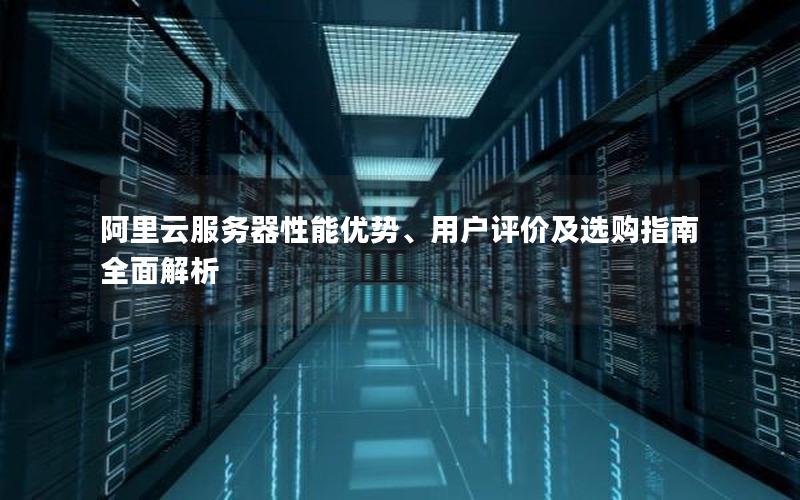 阿里云服务器性能优势、用户评价及选购指南全面解析