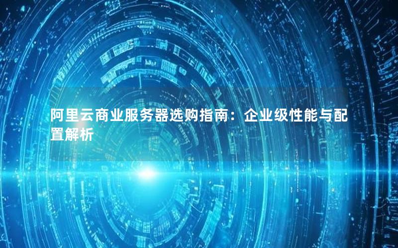 阿里云商业服务器选购指南：企业级性能与配置解析