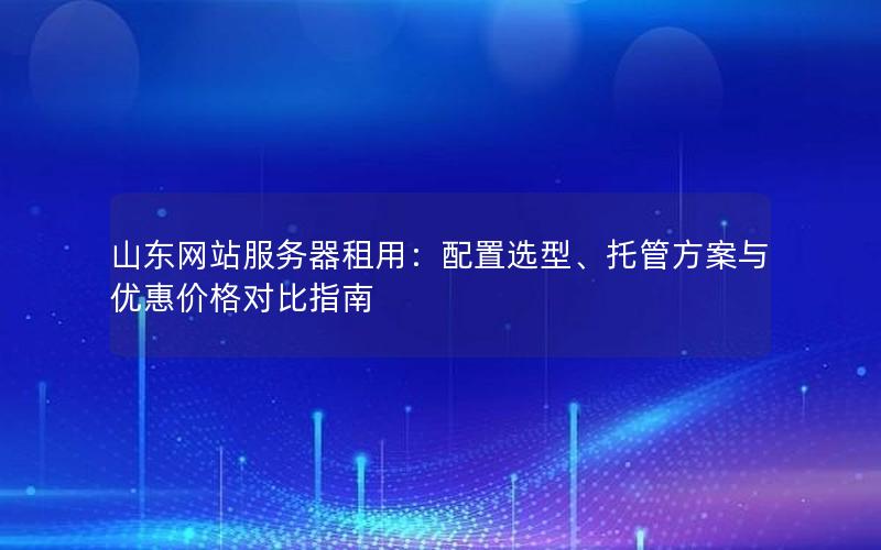 山东网站服务器租用：配置选型、托管方案与优惠价格对比指南
