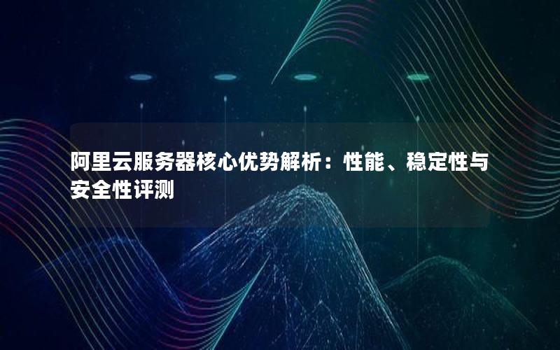 阿里云服务器核心优势解析：性能、稳定性与安全性评测