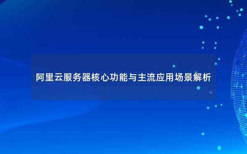 阿里云服务器核心功能与主流应用场景解析