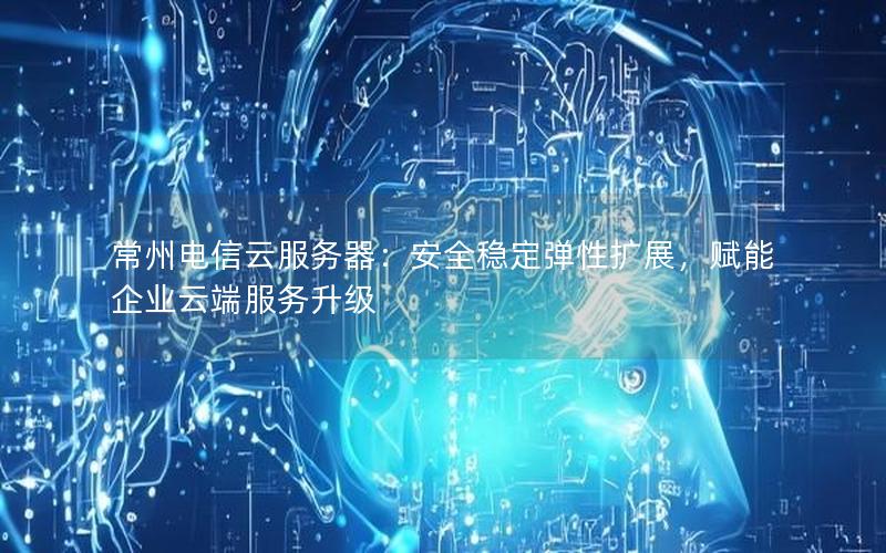 常州电信云服务器：安全稳定弹性扩展，赋能企业云端服务升级
