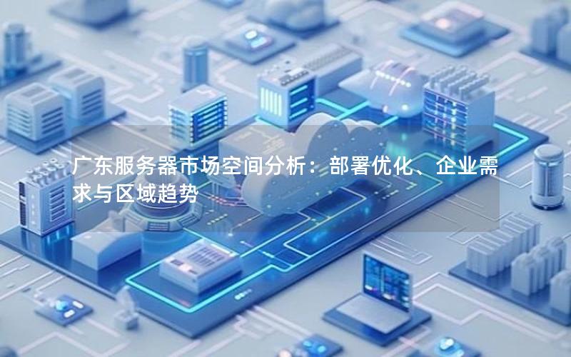 广东服务器市场空间分析：部署优化、企业需求与区域趋势