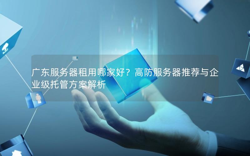 广东服务器租用哪家好？高防服务器推荐与企业级托管方案解析