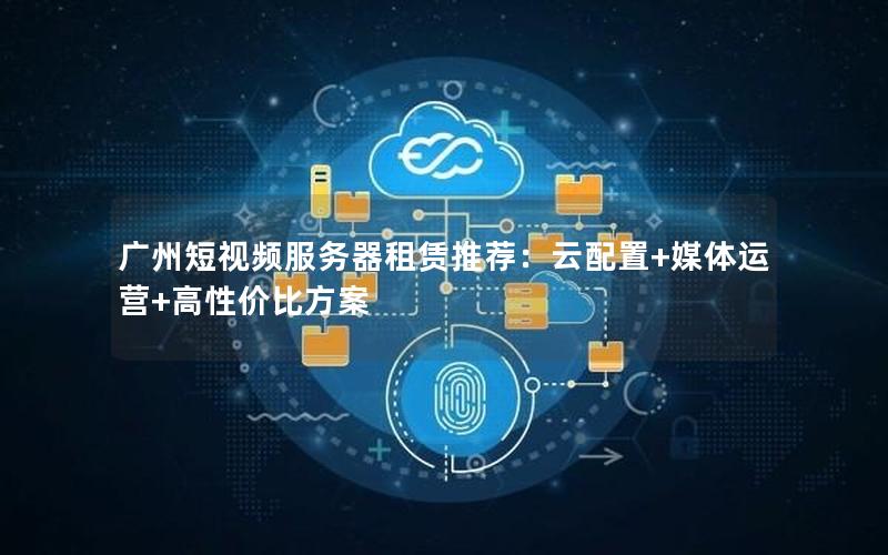 广州短视频服务器租赁推荐：云配置+媒体运营+高性价比方案