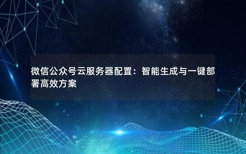 微信公众号云服务器配置：智能生成与一键部署高效方案