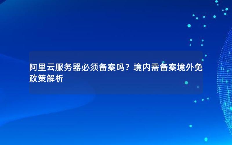 阿里云服务器必须备案吗？境内需备案境外免政策解析