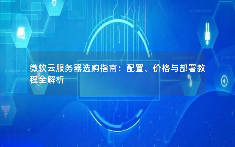 微软云服务器选购指南：配置、价格与部署教程全解析