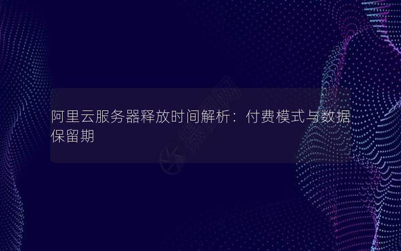 阿里云服务器释放时间解析：付费模式与数据保留期